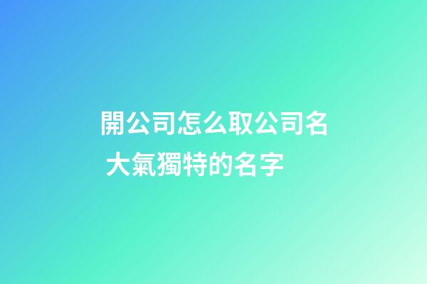 開公司怎么取公司名 大氣獨特的名字-第1張-公司起名-玄機派